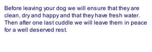 Before leaving your dog we will ensure that they are clean, dry and happy and that they have fresh water. Then after one last cuddle we will leave them in peace for a well deserved rest.


 
