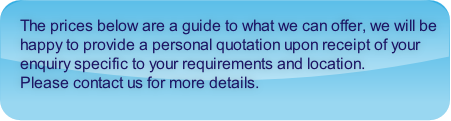 The prices below are a guide to what we can offer, we will be happy to provide a personal quotation upon receipt of your enquiry specific to your requirements and location.  
Please contact us for more details.
