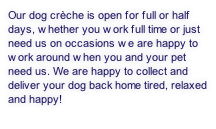 Our dog crèche is open for full or half days, whether you work full time or just need us on occasions we are happy to work around when you and your pet need us. We are happy to collect and deliver your dog back home tired, relaxed and happy!


 
